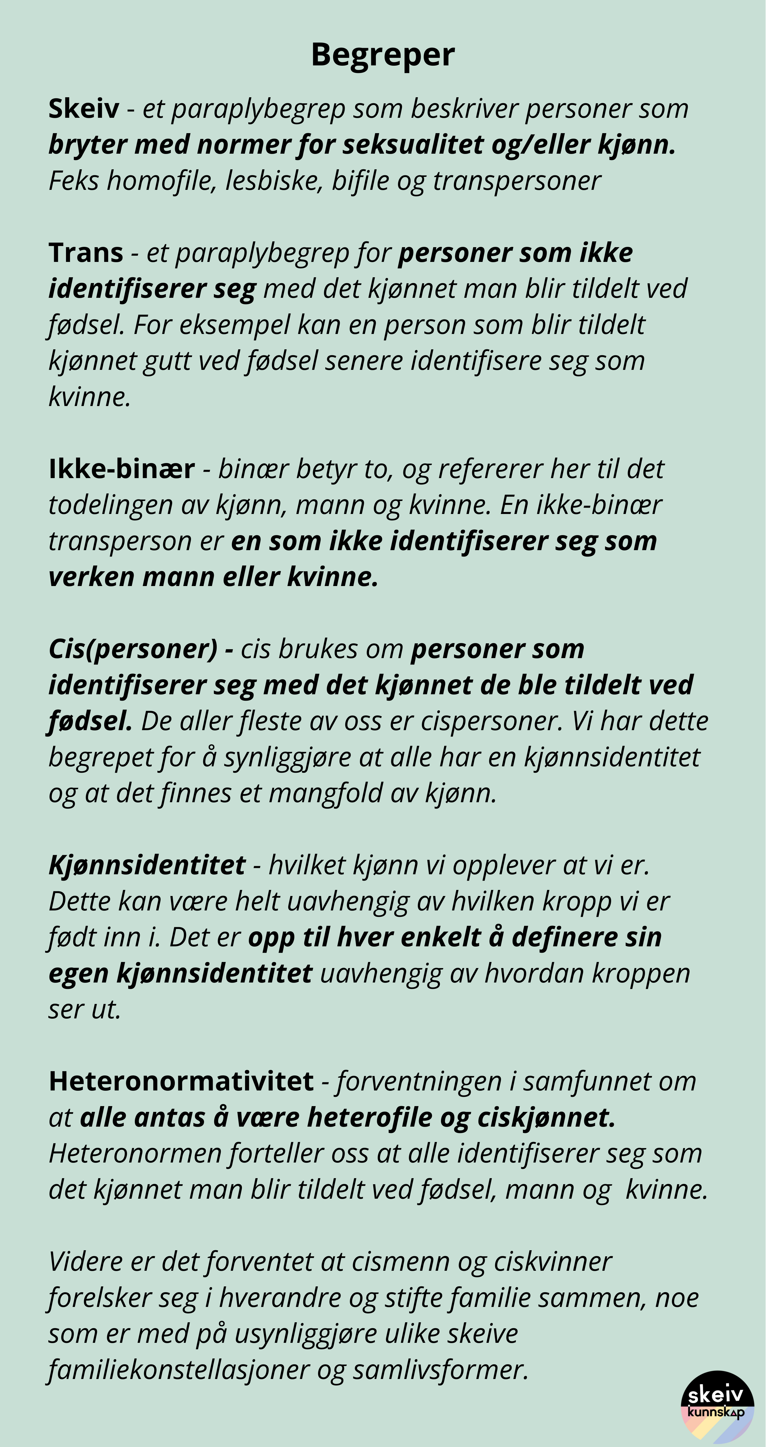 Begreper: Skeiv - et paraplybegrep som beskriver personer som bryter med normer for seksualitet og/eller kjønn. Feks homofile, lesbiske, bifile og transpersoner Trans - et paraplybegrep for personer som ikke identifiserer seg med det kjønnet man blir tildelt ved fødsel. For eksempel kan en person som blir tildelt kjønnet gutt ved fødsel senere identifisere seg som kvinne. Ikke-binær - binær betyr to, og refererer her til det todelingen av kjønn, mann og kvinne. En ikke-binær transperson er en som ikke identifiserer seg som verken mann eller kvinne. Cis(personer) - cis brukes om personer som identifiserer seg med det kjønnet de ble tildelt ved fødsel. De aller fleste av oss er cispersoner. Vi har dette begrepet for å synliggjøre at alle har en kjønnsidentitet og at det finnes et mangfold av kjønn. Kjønnsidentitet - hvilket kjønn vi opplever at vi er. Dette kan være helt uavhengig av hvilken kropp vi er født inn i. Det er opp til hver enkelt å definere sin egen kjønnsidentitet uavhengig av hvordan kroppen ser ut. Heteronormativitet - forventningen i samfunnet om at alle antas å være heterofile og ciskjønnet. Heteronormen forteller oss at alle identifiserer seg som det kjønnet man blir tildelt ved fødsel, mann og kvinne. Videre er det forventet at cismenn og ciskvinner forelsker seg i hverandre og stifte familie sammen, noe som er med på usynliggjøre ulike skeive familiekonstellasjoner og samlivsformer.