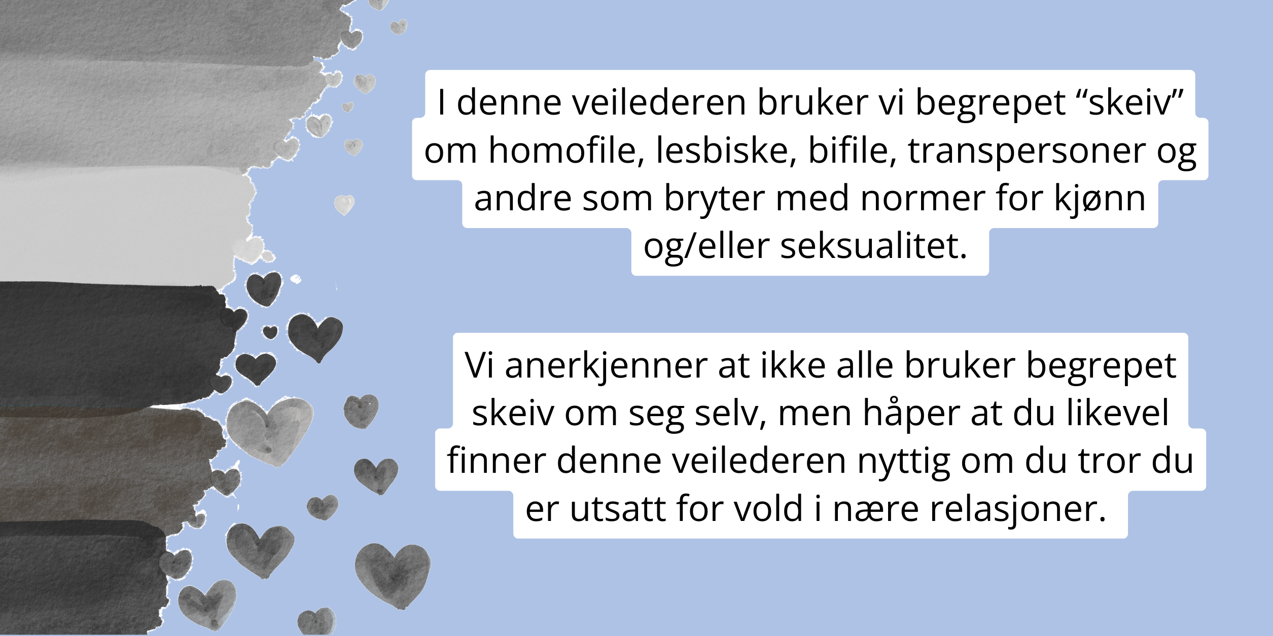 I denne veilederen bruker vi begrepet “skeiv” om homofile, lesbiske, bifile, transpersoner og andre som bryter med normer for kjønn og/eller seksualitet. 
Vi anerkjenner at ikke alle bruker begrepet skeiv om seg selv, men håper at du likevel finner denne veilederen nyttig om du tror du er utsatt for vold i nære relasjoner. 